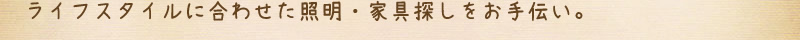 ライフスタイルに合わせた照明・家具探しをお手伝い。